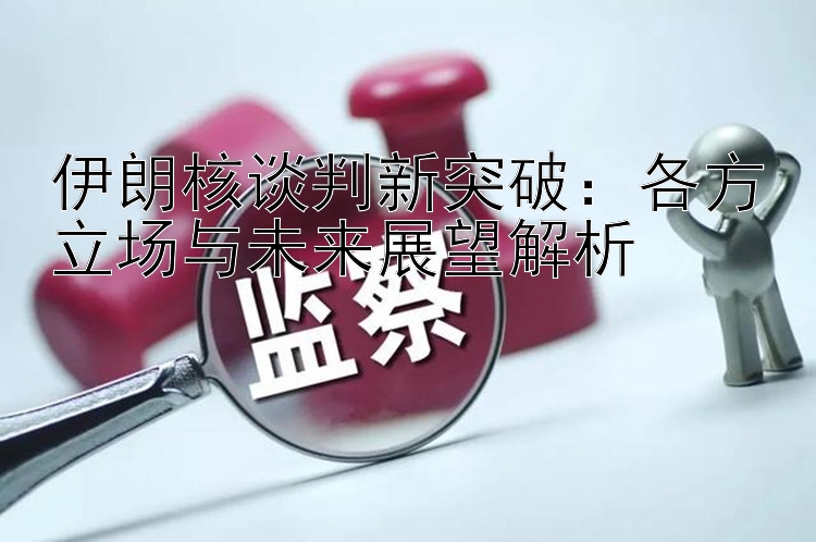 伊朗核谈判新突破：各方立场与未来展望解析