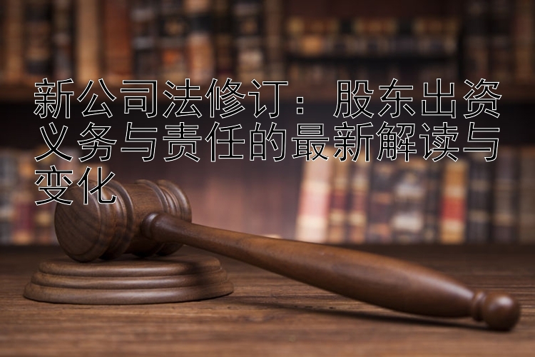 新公司法修订：股东出资义务与责任的最新解读与变化