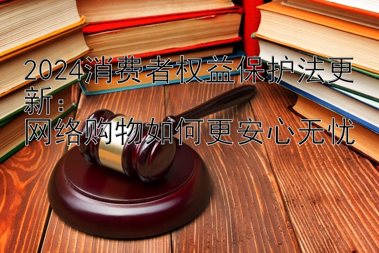 2024消费者权益保护法更新：  
网络购物如何更安心无忧