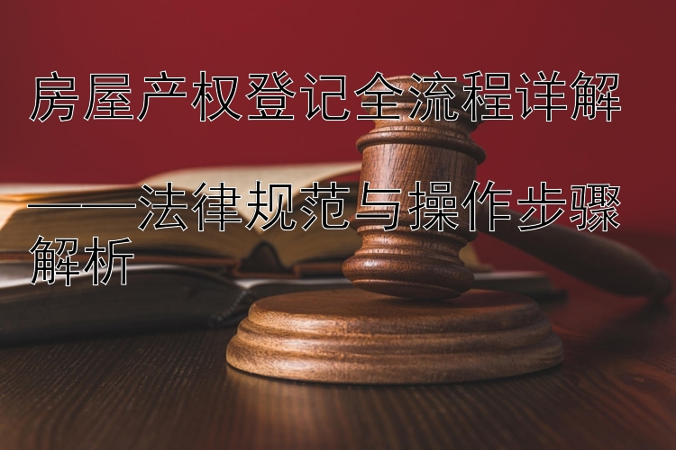 房屋产权登记全流程详解  
——法律规范与操作步骤解析