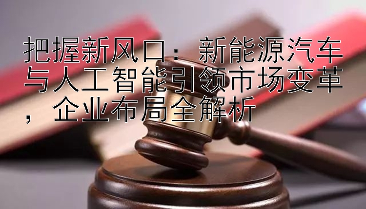 把握新风口：新能源汽车与人工智能引领市场变革，企业布局全解析