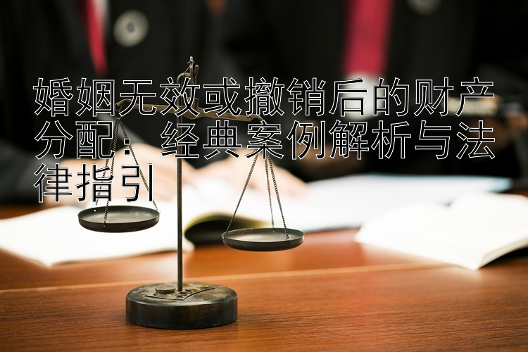 婚姻无效或撤销后的财产分配：经典案例解析与法律指引