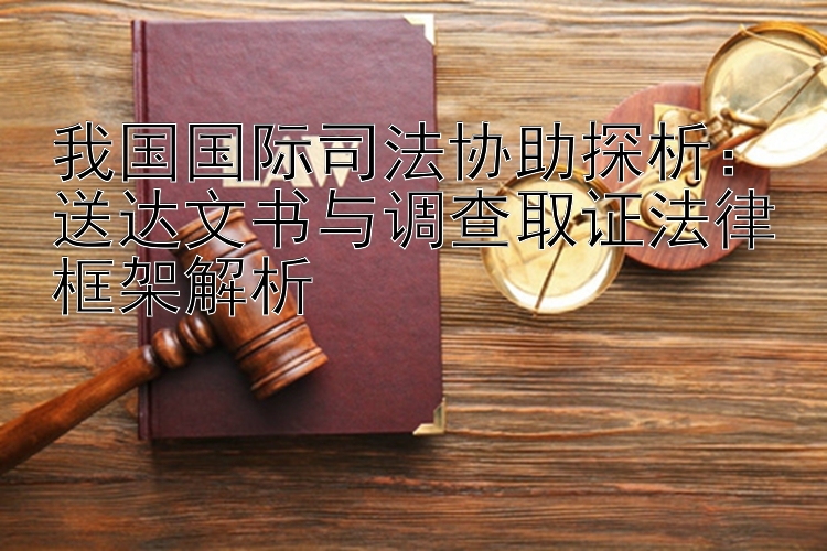 我国国际司法协助探析：送达文书与调查取证法律框架解析